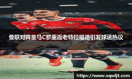 xc体育曼联对阵皇马C罗重返老特拉福德引发球迷热议